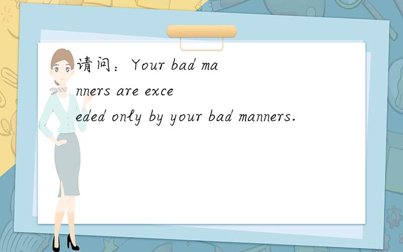 请问：Your bad manners are exceeded only by your bad manners.