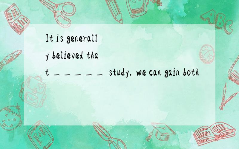 It is generally believed that _____ study, we can gain both