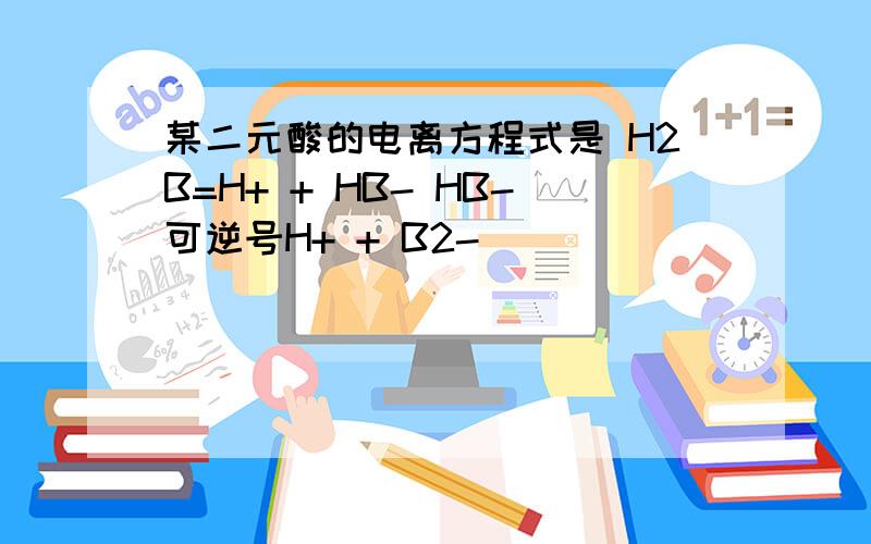 某二元酸的电离方程式是 H2B=H+ + HB- HB-可逆号H+ + B2-