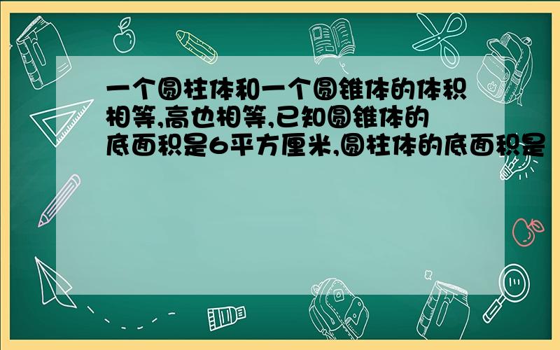 一个圆柱体和一个圆锥体的体积相等,高也相等,已知圆锥体的底面积是6平方厘米,圆柱体的底面积是（）