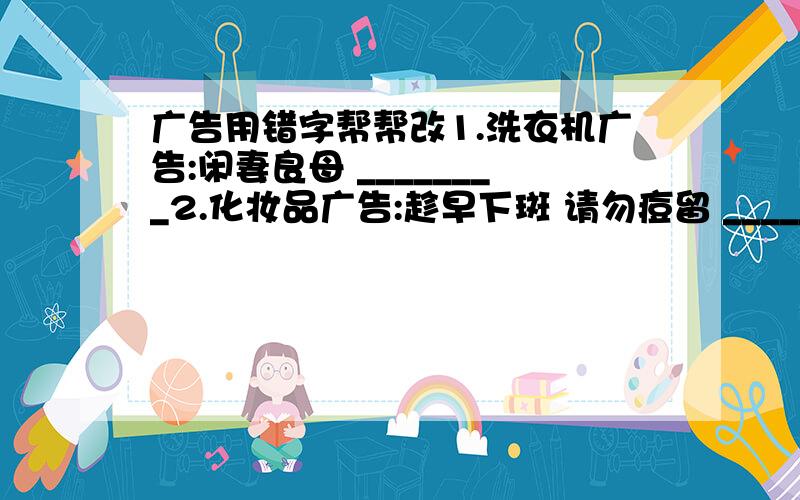 广告用错字帮帮改1.洗衣机广告:闲妻良母 ________2.化妆品广告:趁早下斑 请勿痘留 ___________3.