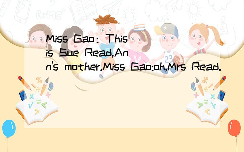 Miss Gao：This is Sue Read,Ann's mother.Miss Gao:oh,Mrs Read.