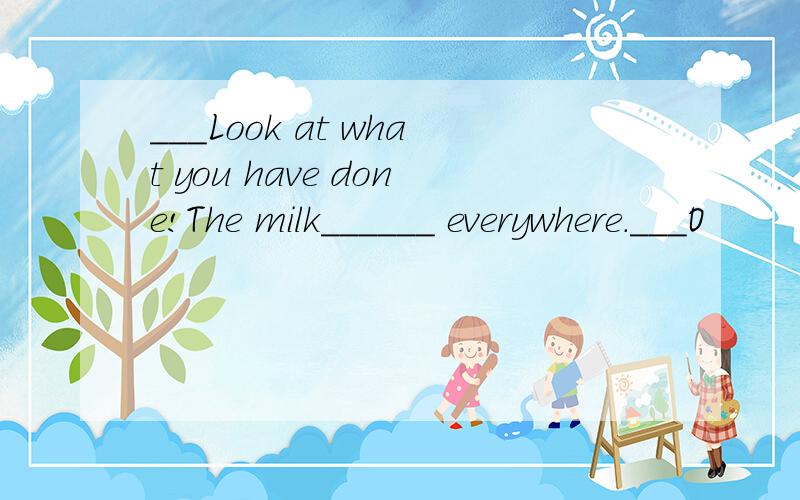 ___Look at what you have done!The milk______ everywhere.___O