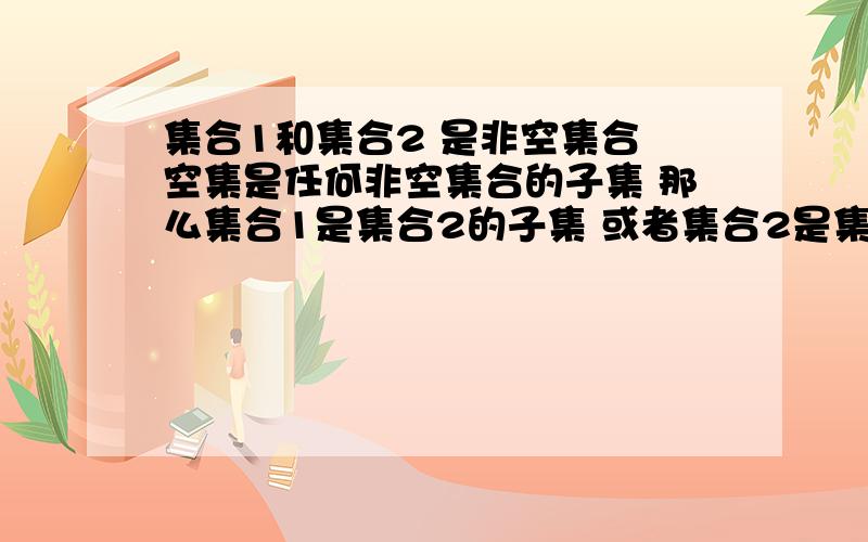 集合1和集合2 是非空集合 空集是任何非空集合的子集 那么集合1是集合2的子集 或者集合2是集合1的子集