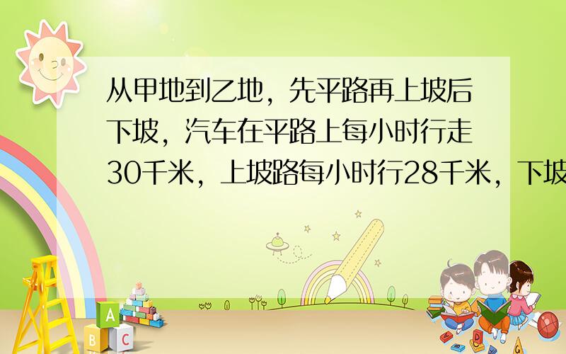 从甲地到乙地，先平路再上坡后下坡，汽车在平路上每小时行走30千米，上坡路每小时行28千米，下坡路每小时行走35千米．甲、