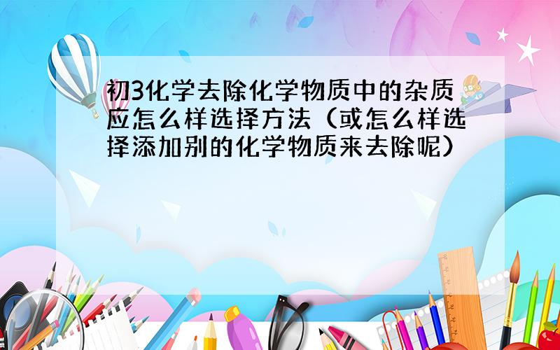 初3化学去除化学物质中的杂质应怎么样选择方法（或怎么样选择添加别的化学物质来去除呢）