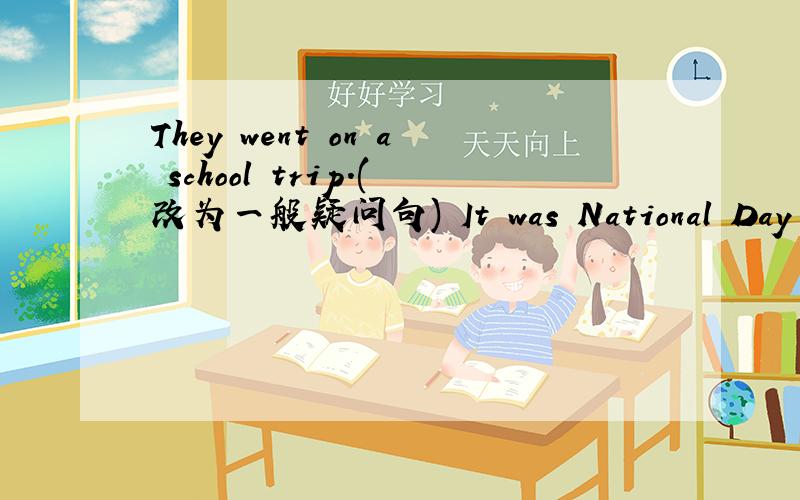 They went on a school trip.(改为一般疑问句) It was National Day yes