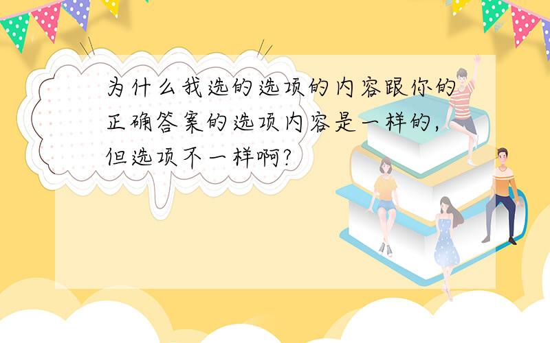 为什么我选的选项的内容跟你的正确答案的选项内容是一样的,但选项不一样啊?