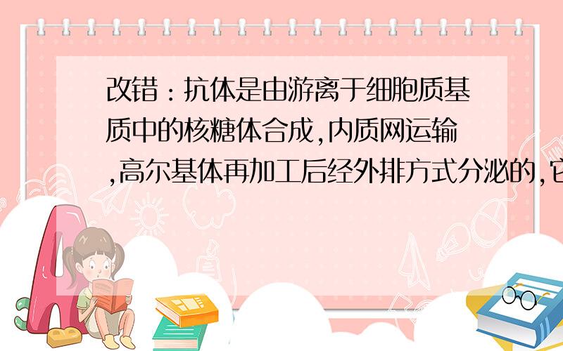 改错：抗体是由游离于细胞质基质中的核糖体合成,内质网运输,高尔基体再加工后经外排方式分泌的,它的产生与释放都需要能量.