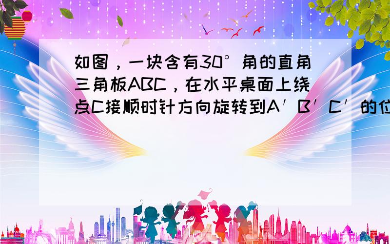 如图，一块含有30°角的直角三角板ABC，在水平桌面上绕点C接顺时针方向旋转到A′B′C′的位置.若BC=15cm，那么