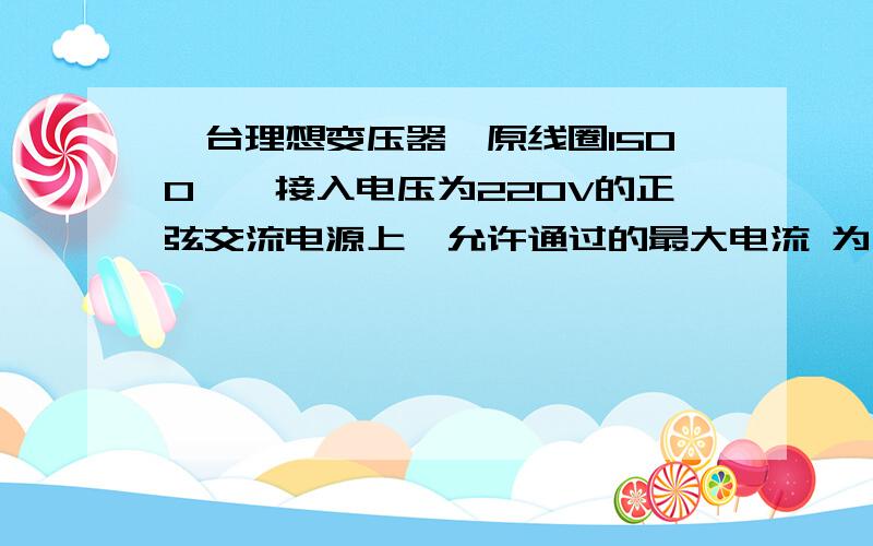 一台理想变压器,原线圈1500匝,接入电压为220V的正弦交流电源上,允许通过的最大电流 为