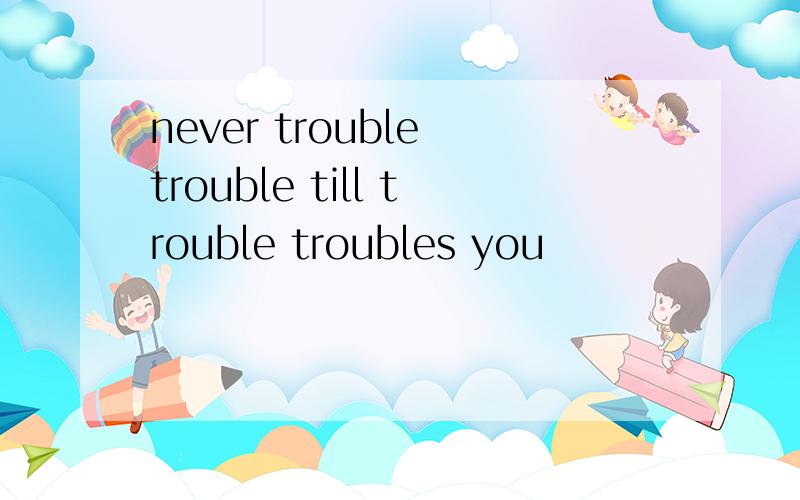 never trouble trouble till trouble troubles you