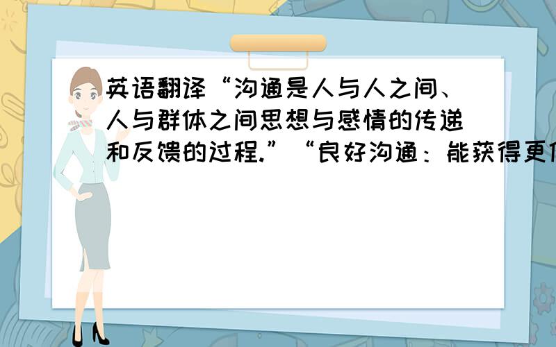 英语翻译“沟通是人与人之间、人与群体之间思想与感情的传递和反馈的过程.”“良好沟通：能获得更佳更多的合作”“沟通能减少误