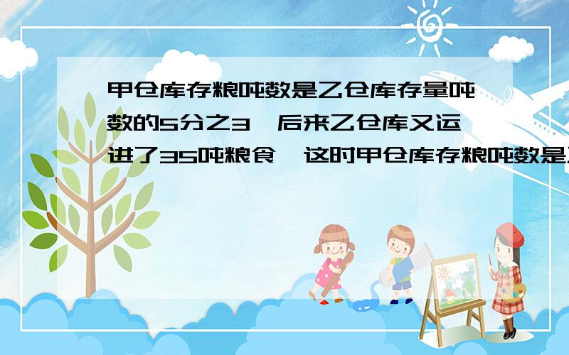 甲仓库存粮吨数是乙仓库存量吨数的5分之3,后来乙仓库又运进了35吨粮食,这时甲仓库存粮吨数是乙仓库存粮25分之12,甲仓