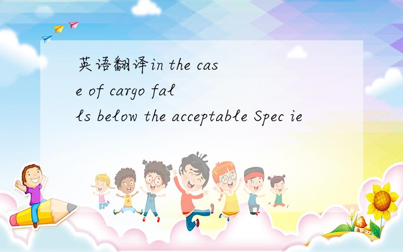 英语翻译in the case of cargo falls below the acceptable Spec ie