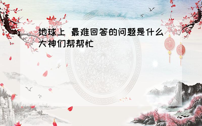 地球上 最难回答的问题是什么大神们帮帮忙