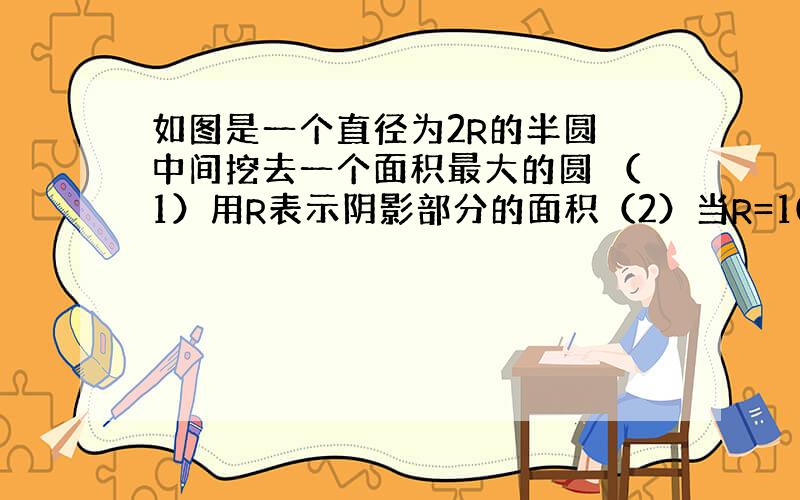 如图是一个直径为2R的半圆 中间挖去一个面积最大的圆 （1）用R表示阴影部分的面积（2）当R=10米时,求阴影