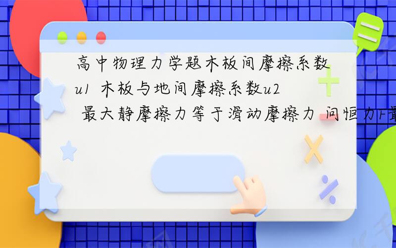 高中物理力学题木板间摩擦系数u1 木板与地间摩擦系数u2 最大静摩擦力等于滑动摩擦力 问恒力F最大值