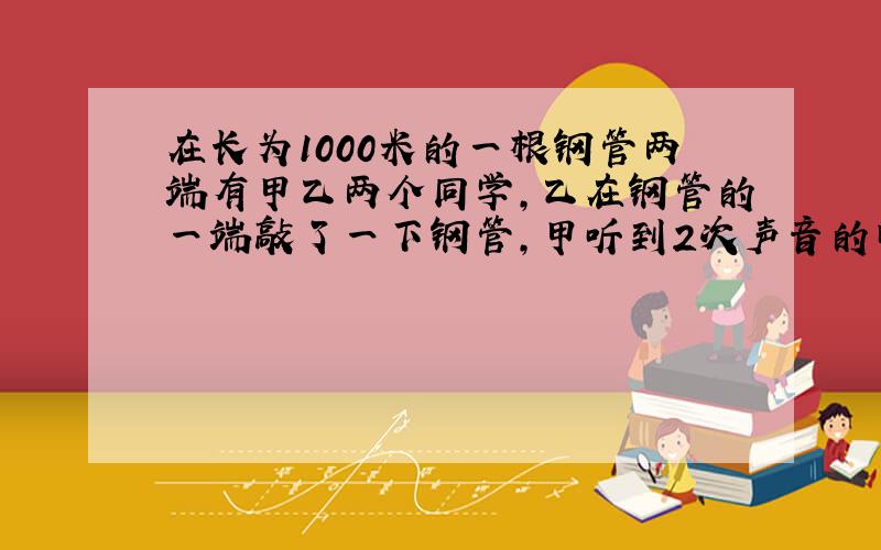 在长为1000米的一根钢管两端有甲乙两个同学,乙在钢管的一端敲了一下钢管,甲听到2次声音的时间间隔为2.75秒,求：声音