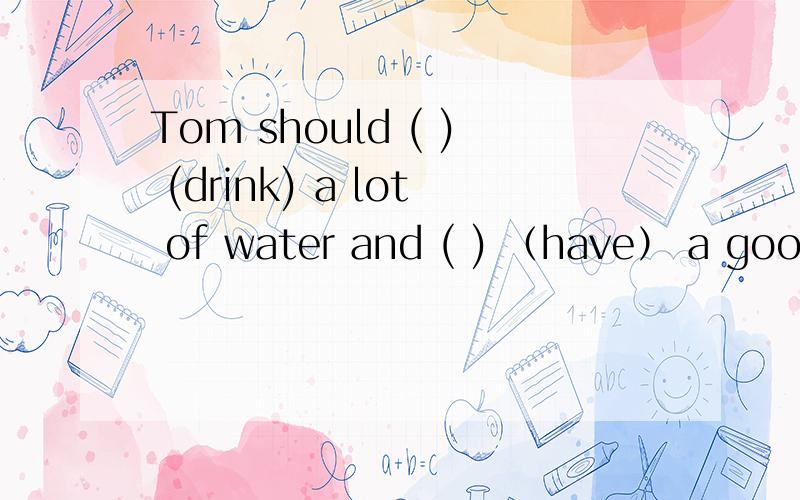 Tom should ( ) (drink) a lot of water and ( ) （have） a good