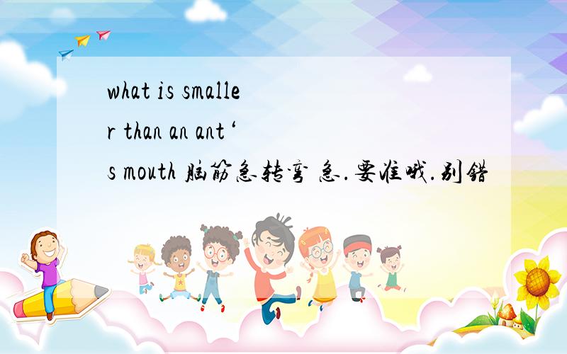 what is smaller than an ant‘s mouth 脑筋急转弯 急.要准哦.别错