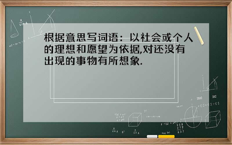 根据意思写词语：以社会或个人的理想和愿望为依据,对还没有出现的事物有所想象.