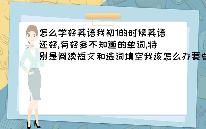 怎么学好英语我初1的时候英语还好,有好多不知道的单词,特别是阅读短文和选词填空我该怎么办要自己会回答,不许复制