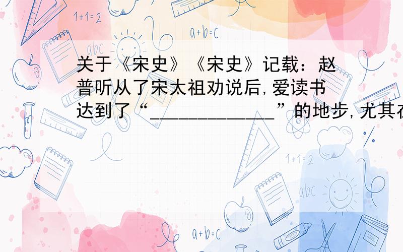 关于《宋史》《宋史》记载：赵普听从了宋太祖劝说后,爱读书达到了“_____________”的地步,尤其在家里时,更是“