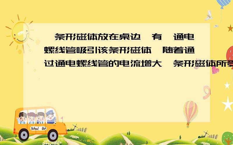 一条形磁体放在桌边,有一通电螺线管吸引该条形磁体,随着通过通电螺线管的电流增大,条形磁体所受的摩擦力将 （ ）