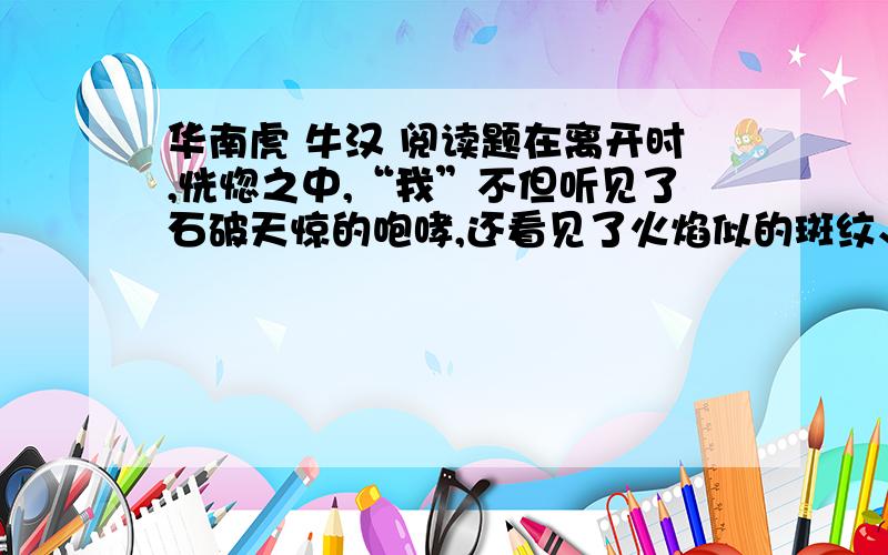 华南虎 牛汉 阅读题在离开时,恍惚之中,“我”不但听见了石破天惊的咆哮,还看见了火焰似的斑纹、眼睛和巨大而破碎的滴血的趾