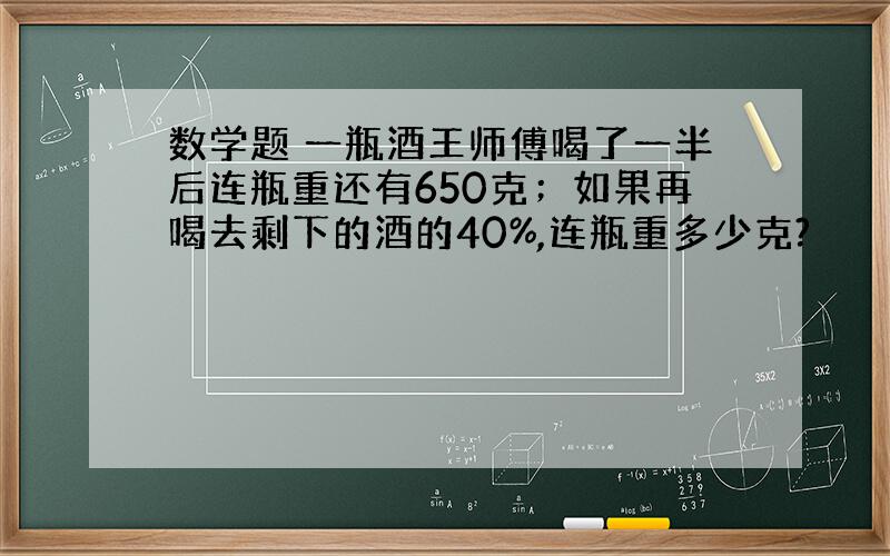 数学题 一瓶酒王师傅喝了一半后连瓶重还有650克；如果再喝去剩下的酒的40%,连瓶重多少克?