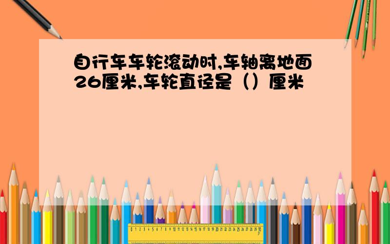 自行车车轮滚动时,车轴离地面26厘米,车轮直径是（）厘米