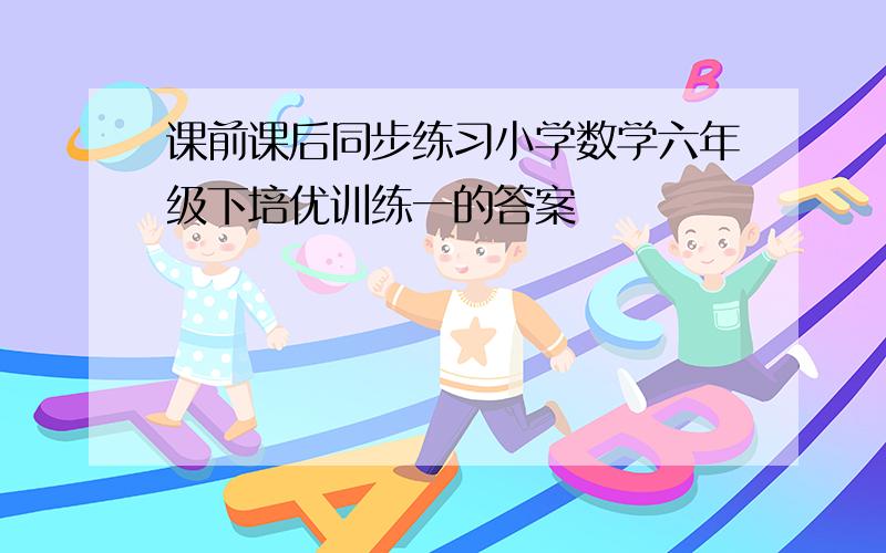 课前课后同步练习小学数学六年级下培优训练一的答案