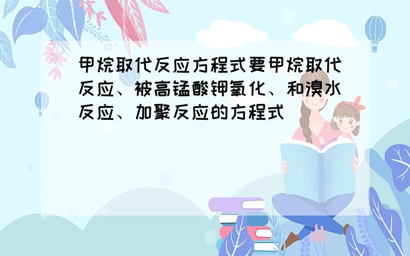 甲烷取代反应方程式要甲烷取代反应、被高锰酸钾氧化、和溴水反应、加聚反应的方程式