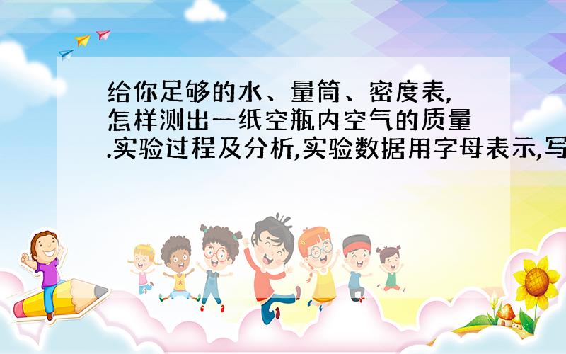 给你足够的水、量筒、密度表,怎样测出一纸空瓶内空气的质量.实验过程及分析,实验数据用字母表示,写出瓶