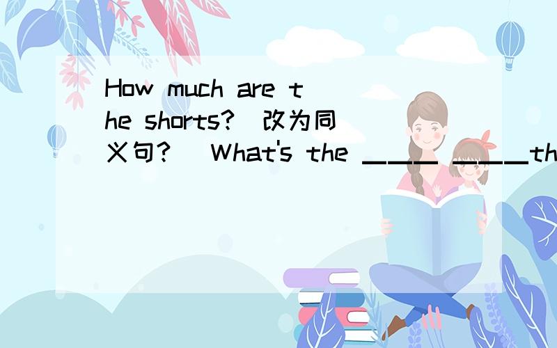 How much are the shorts?(改为同义句?） What's the ▁▁▁ ▁▁▁the short