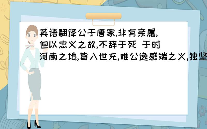 英语翻译公于唐家,非有亲属,但以忠义之故,不辞于死 于时河南之地,皆入世充,唯公逸感端之义,独坚守不下端驰驿奉见,但谢无