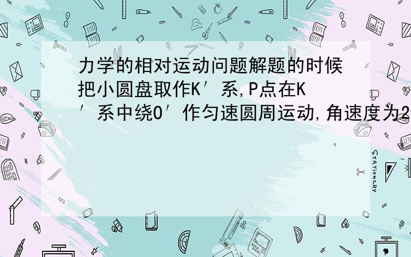 力学的相对运动问题解题的时候把小圆盘取作K′系,P点在K′系中绕O′作匀速圆周运动,角速度为2w0,我不明白的是小圆盘绕