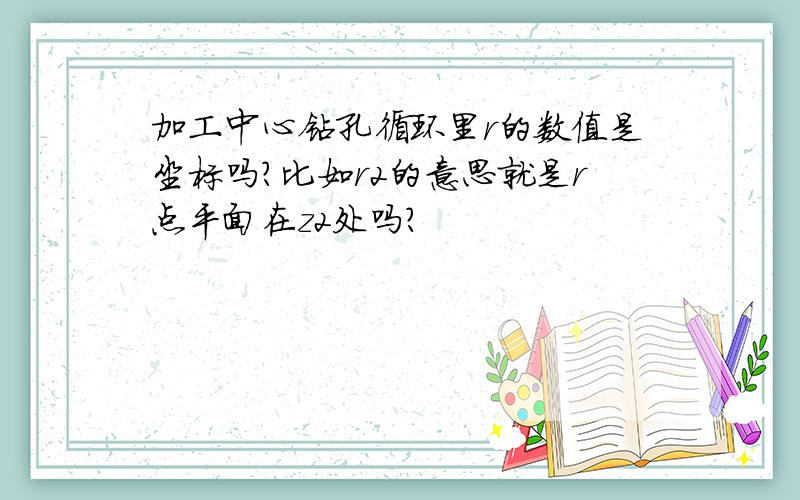 加工中心钻孔循环里r的数值是坐标吗?比如r2的意思就是r点平面在z2处吗?