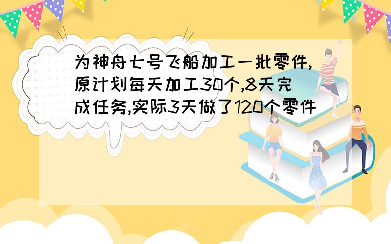 为神舟七号飞船加工一批零件,原计划每天加工30个,8天完成任务,实际3天做了120个零件