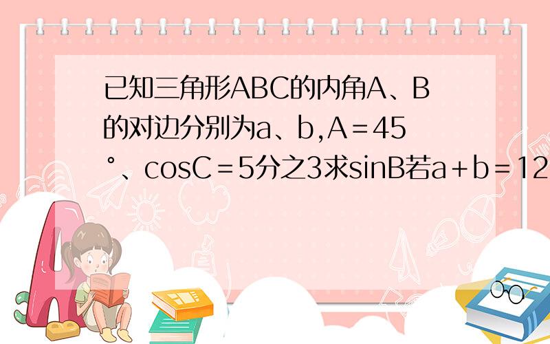 已知三角形ABC的内角A、B的对边分别为a、b,A＝45°、cosC＝5分之3求sinB若a＋b＝12、求△ABC的面积