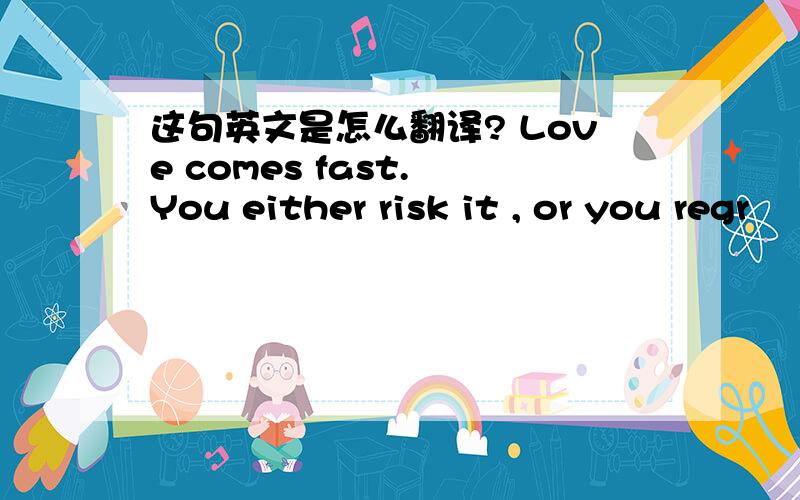 这句英文是怎么翻译? Love comes fast. You either risk it , or you regr