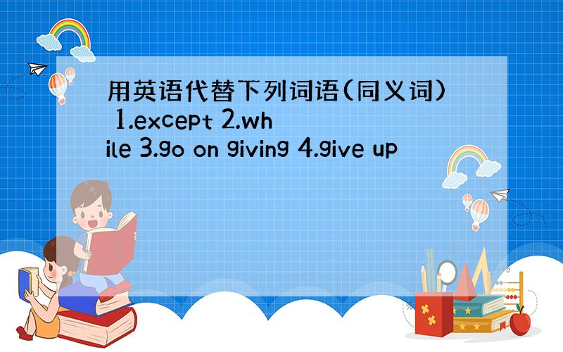 用英语代替下列词语(同义词) 1.except 2.while 3.go on giving 4.give up