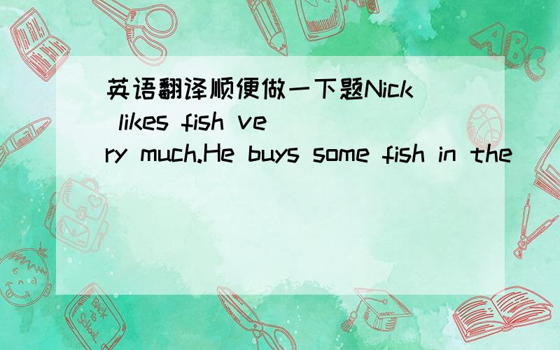 英语翻译顺便做一下题Nick likes fish very much.He buys some fish in the