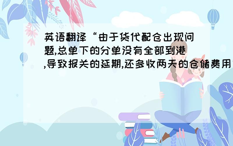 英语翻译“由于货代配仓出现问题,总单下的分单没有全部到港,导致报关的延期,还多收两天的仓储费用”如何翻译?