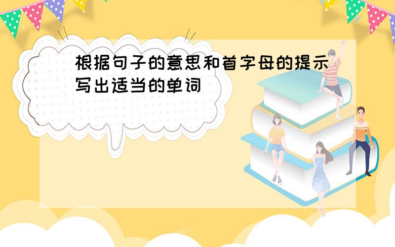 根据句子的意思和首字母的提示写出适当的单词