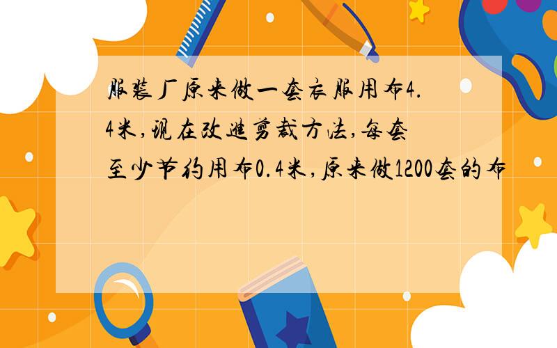 服装厂原来做一套衣服用布4.4米,现在改进剪裁方法,每套至少节约用布0.4米,原来做1200套的布