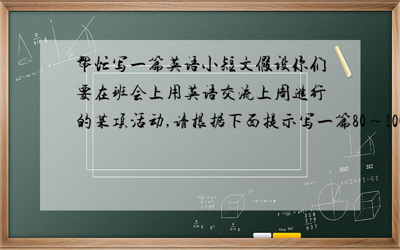 帮忙写一篇英语小短文假设你们要在班会上用英语交流上周进行的某项活动,请根据下面提示写一篇80～100个词的口头报告.注意