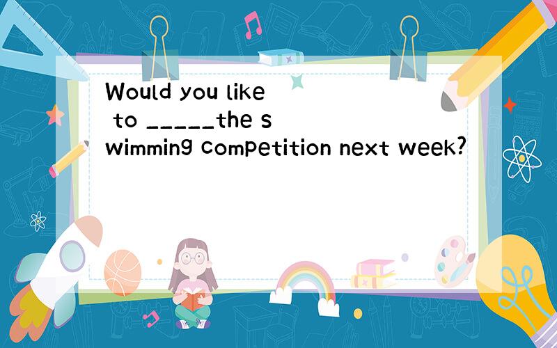 Would you like to _____the swimming competition next week?