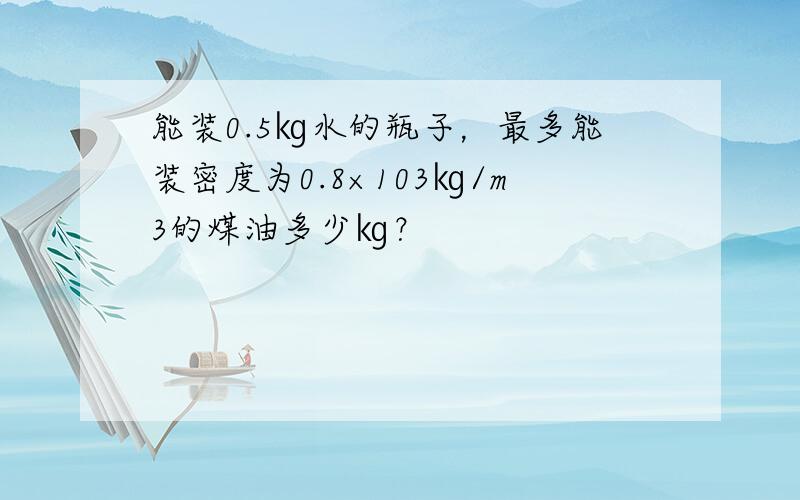 能装0.5㎏水的瓶子，最多能装密度为0.8×103㎏/m3的煤油多少㎏？